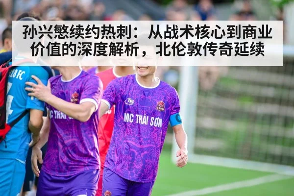 孙兴慜续约热刺：从战术核心到商业价值的深度解析，北伦敦传奇延续