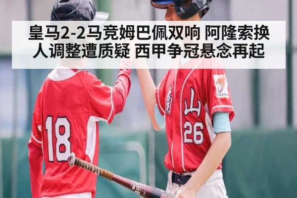 皇马2-2马竞姆巴佩双响 阿隆索换人调整遭质疑 西甲争冠悬念再起