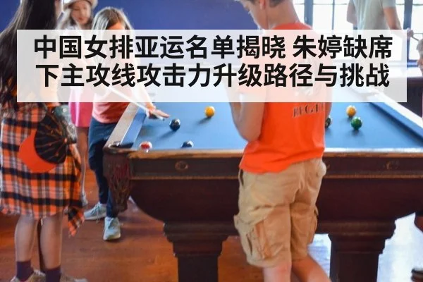 中国女排亚运名单揭晓 朱婷缺席下主攻线攻击力升级路径与挑战